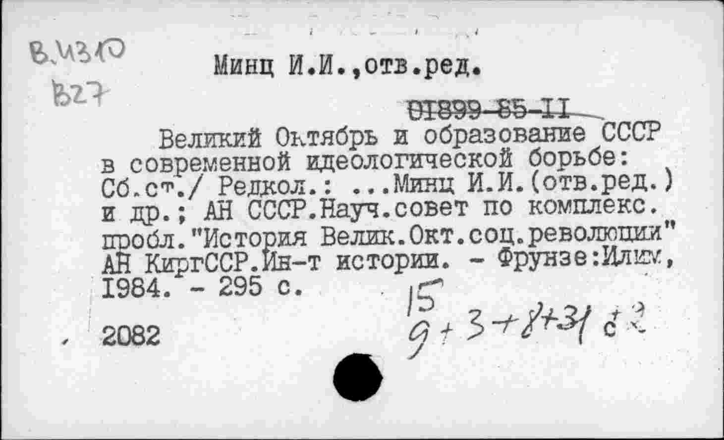 ﻿Минц И.И.,отв.ред.
Великий Октябрь и образование СССР в современной идеологической борьбе: Сб.с*./ Редкол.: ...Минц И.И.(отв.ред.) и др.; АН СССР.Науч.совет по комплекс, ппобл. ’’История Велик.Окт.соц.революции’’ АЙ КиргССР.Ин-т истории. - Фрунзе:Илим, 1984. - 295 с. .
. 2082